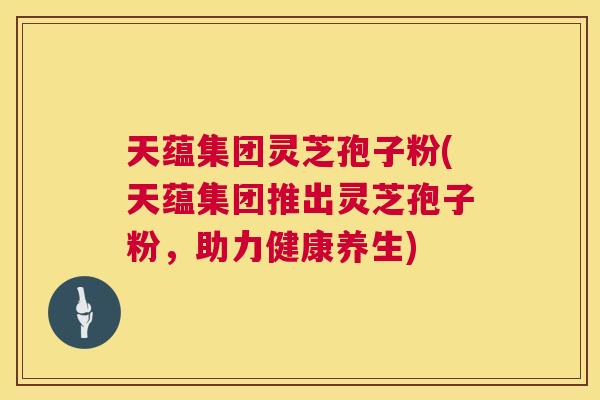 天蕴集团灵芝孢子粉(天蕴集团推出灵芝孢子粉，助力健康养生)