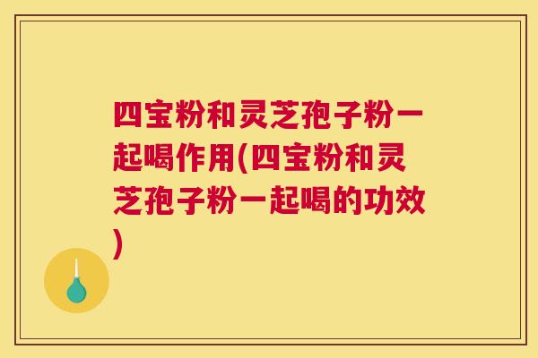 四宝粉和灵芝孢子粉一起喝作用(四宝粉和灵芝孢子粉一起喝的功效)
