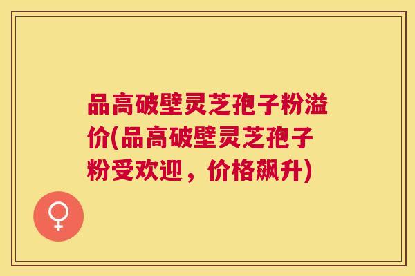 品高破壁灵芝孢子粉溢价(品高破壁灵芝孢子粉受欢迎,价格飙升) 品高破壁灵芝孢子粉溢价(品高破壁灵芝孢子粉受欢迎,价格飙升)