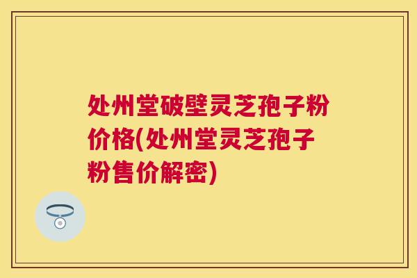 处州堂破壁灵芝孢子粉价格(处州堂灵芝孢子粉售价解密) 处州堂破壁灵芝孢子粉价格(处州堂灵芝孢子粉售价解密)