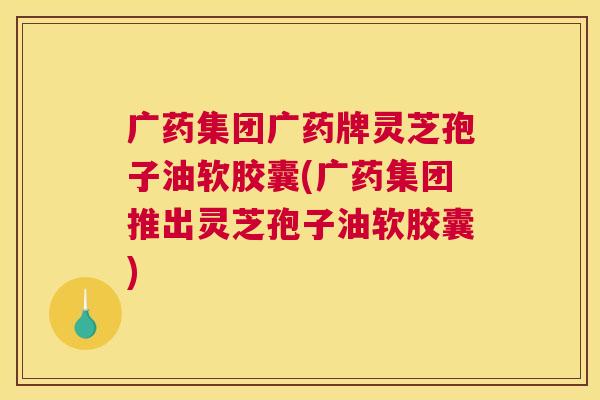 广药集团广药牌灵芝孢子油软胶囊(广药集团推出灵芝孢子油软胶囊) 广药集团广药牌灵芝孢子油软胶囊(广药集团推出灵芝孢子油软胶囊)