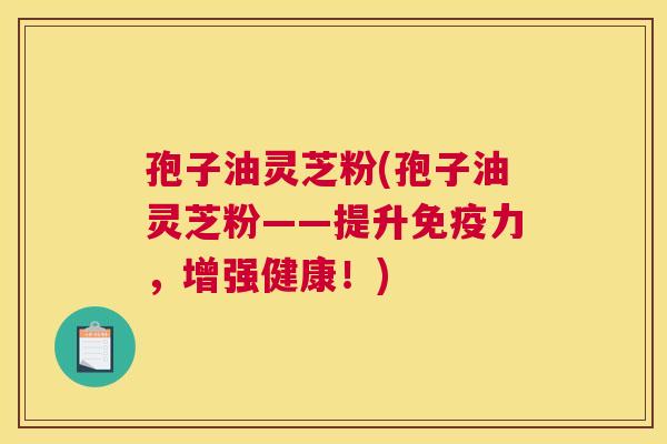 孢子油灵芝粉(孢子油灵芝粉——提升免疫力,增强健康!) 孢子油灵芝粉(孢子油灵芝粉——提升免疫力,增强健康!)