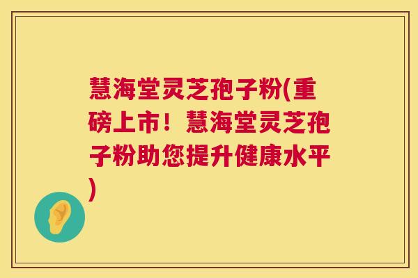 慧海堂灵芝孢子粉(重磅上市!慧海堂灵芝孢子粉助您提升健康水平) 慧海堂灵芝孢子粉(重磅上市!慧海堂灵芝孢子粉助您提升健康水平)