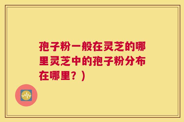 孢子粉一般在灵芝的哪里灵芝中的孢子粉分布在哪里?) 孢子粉一般在灵芝的哪里灵芝中的孢子粉分布在哪里?)