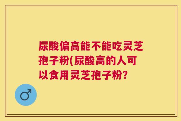 尿酸偏高能不能吃灵芝孢子粉(尿酸高的人可以食用灵芝孢子粉? 尿酸偏高能不能吃灵芝孢子粉(尿酸高的人可以食用灵芝孢子粉?