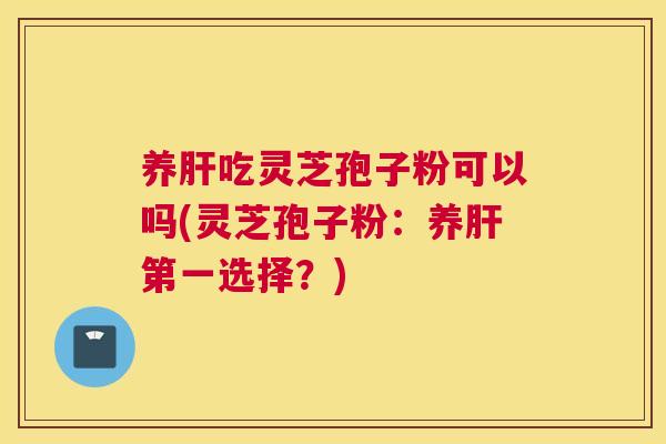 养肝吃灵芝孢子粉可以吗(灵芝孢子粉:养肝第一选择?) 养肝吃灵芝孢子粉可以吗(灵芝孢子粉:养肝第一选择?)