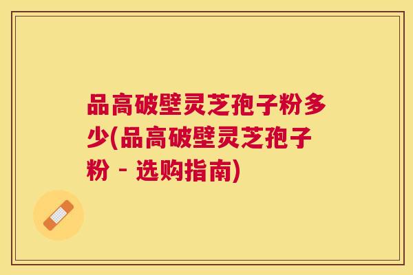 品高破壁灵芝孢子粉多少(品高破壁灵芝孢子粉 - 选购指南) 品高破壁灵芝孢子粉多少(品高破壁灵芝孢子粉 - 选购指南)