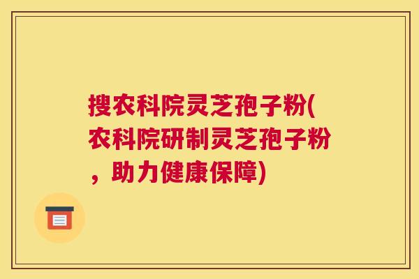 搜农科院灵芝孢子粉(农科院研制灵芝孢子粉,助力健康保障) 搜农科院灵芝孢子粉(农科院研制灵芝孢子粉,助力健康保障)