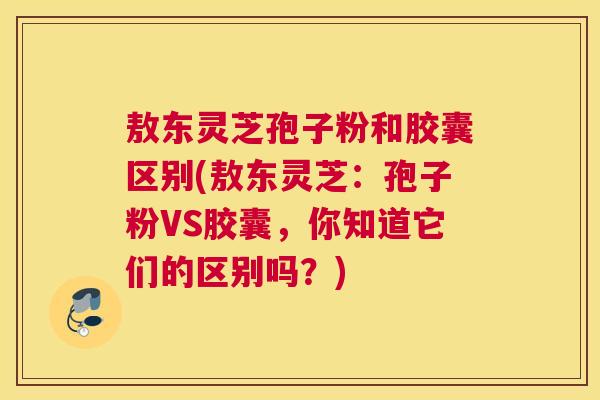 敖东灵芝孢子粉和胶囊区别(敖东灵芝:孢子粉VS胶囊,你知道它们的区别吗?) 敖东灵芝孢子粉和胶囊区别(敖东灵芝:孢子粉VS胶囊,你知道它们的区别吗?)