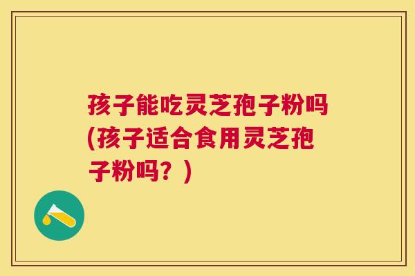 孩子能吃灵芝孢子粉吗(孩子适合食用灵芝孢子粉吗?) 孩子能吃灵芝孢子粉吗(孩子适合食用灵芝孢子粉吗?)