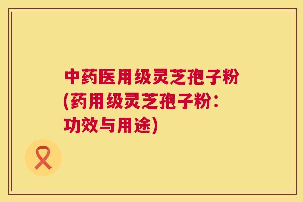 中药医用级灵芝孢子粉(药用级灵芝孢子粉:功效与用途) 中药医用级灵芝孢子粉(药用级灵芝孢子粉:功效与用途)