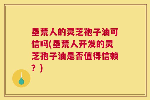 垦荒人的灵芝孢子油可信吗(垦荒人开发的灵芝孢子油是否值得信赖?) 垦荒人的灵芝孢子油可信吗(垦荒人开发的灵芝孢子油是否值得信赖?)