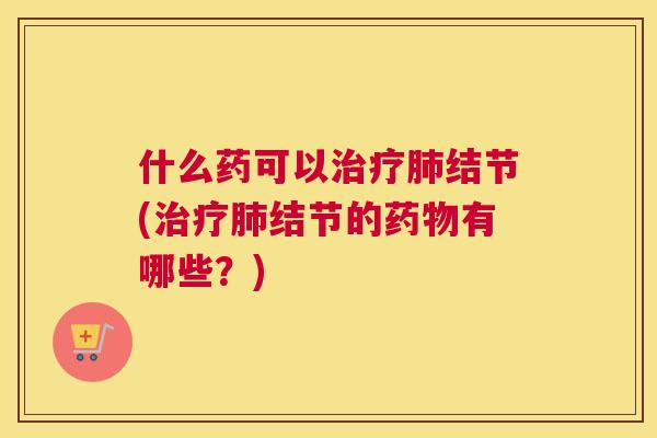 什么药可以治疗肺结节(治疗肺结节的药物有哪些?) 什么药可以治疗肺结节(治疗肺结节的药物有哪些?)