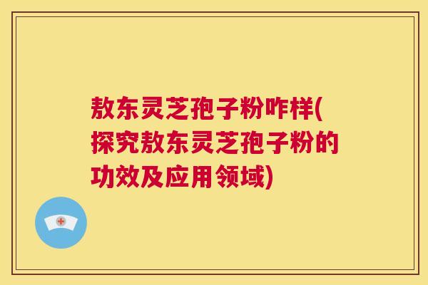 敖东灵芝孢子粉咋样(探究敖东灵芝孢子粉的功效及应用领域) 敖东灵芝孢子粉咋样(探究敖东灵芝孢子粉的功效及应用领域)