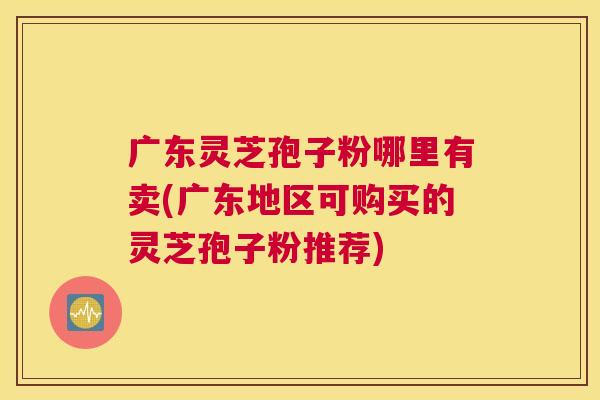 广东灵芝孢子粉哪里有卖(广东地区可购买的灵芝孢子粉推荐) 广东灵芝孢子粉哪里有卖(广东地区可购买的灵芝孢子粉推荐)