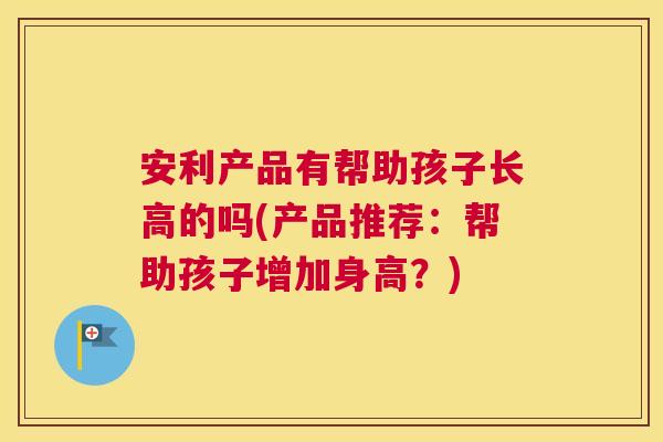 安利产品有帮助孩子长高的吗(产品推荐:帮助孩子增加身高?) 安利产品有帮助孩子长高的吗(产品推荐:帮助孩子增加身高?)