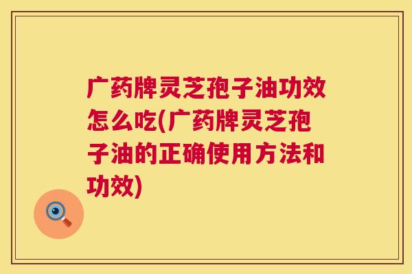 广药牌灵芝孢子油功效怎么吃(广药牌灵芝孢子油的正确使用方法和功效) 广药牌灵芝孢子油功效怎么吃(广药牌灵芝孢子油的正确使用方法和功效)