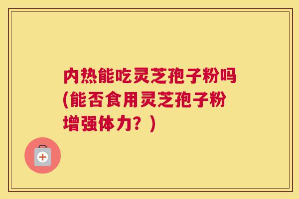 内热能吃灵芝孢子粉吗(能否食用灵芝孢子粉增强体力?) 内热能吃灵芝孢子粉吗(能否食用灵芝孢子粉增强体力?)
