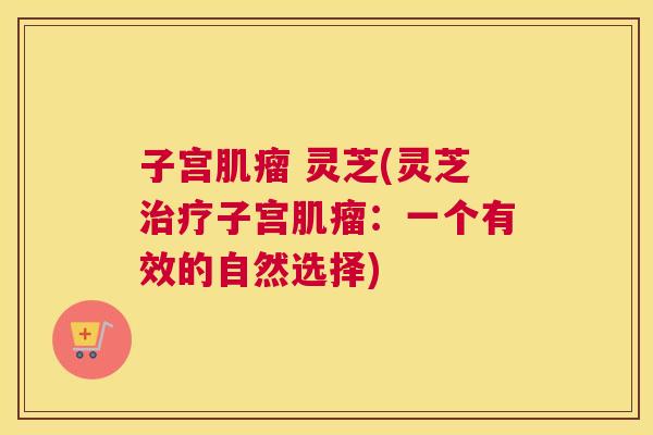 子宫肌瘤 灵芝(灵芝治疗子宫肌瘤:一个有效的自然选择) 子宫肌瘤 灵芝(灵芝治疗子宫肌瘤:一个有效的自然选择)