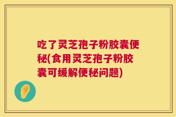 吃了灵芝孢子粉胶囊便秘(食用灵芝孢子粉胶囊可缓解便秘问题) 吃了灵芝孢子粉胶囊便秘(食用灵芝孢子粉胶囊可缓解便秘问题)