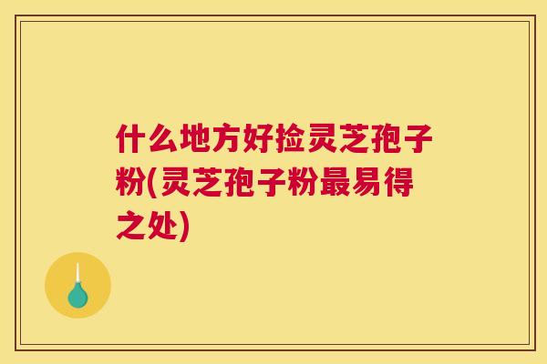 什么地方好捡灵芝孢子粉(灵芝孢子粉最易得之处) 什么地方好捡灵芝孢子粉(灵芝孢子粉最易得之处)