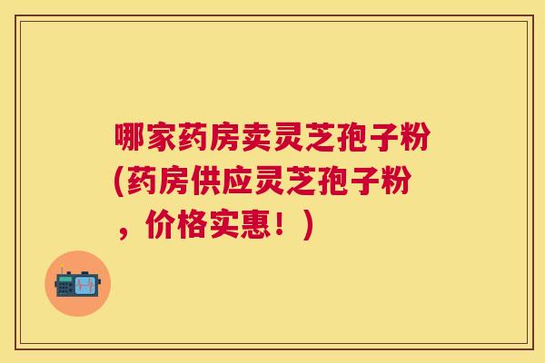 哪家药房卖灵芝孢子粉(药房供应灵芝孢子粉,价格实惠!) 哪家药房卖灵芝孢子粉(药房供应灵芝孢子粉,价格实惠!)
