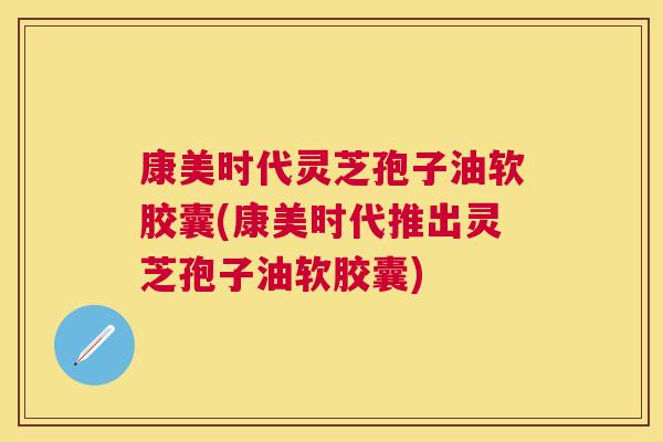 康美时代灵芝孢子油软胶囊(康美时代推出灵芝孢子油软胶囊) 康美时代灵芝孢子油软胶囊(康美时代推出灵芝孢子油软胶囊)