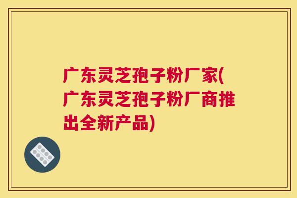 广东灵芝孢子粉厂家(广东灵芝孢子粉厂商推出全新产品) 广东灵芝孢子粉厂家(广东灵芝孢子粉厂商推出全新产品)