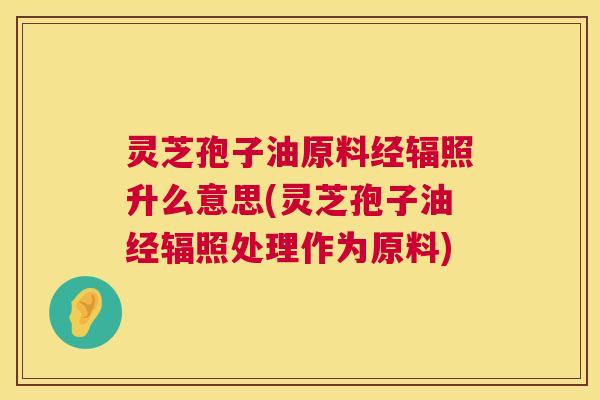 灵芝孢子油原料经辐照升么意思(灵芝孢子油经辐照处理作为原料) 灵芝孢子油原料经辐照升么意思(灵芝孢子油经辐照处理作为原料)
