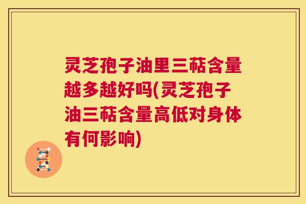灵芝孢子油里三萜含量越多越好吗(灵芝孢子油三萜含量高低对身体有何影响) 灵芝孢子油里三萜含量越多越好吗(灵芝孢子油三萜含量高低对身体有何影响)