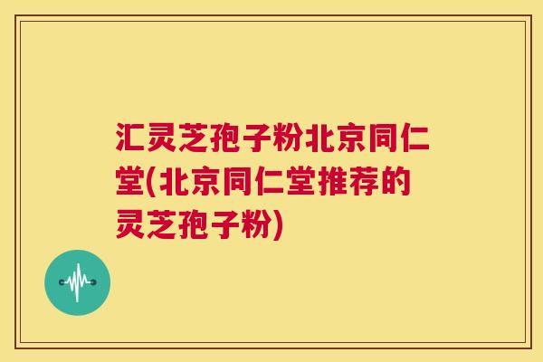 汇灵芝孢子粉北京同仁堂(北京同仁堂推荐的灵芝孢子粉) 汇灵芝孢子粉北京同仁堂(北京同仁堂推荐的灵芝孢子粉)