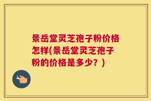 景岳堂灵芝孢子粉价格怎样(景岳堂灵芝孢子粉的价格是多少?) 景岳堂灵芝孢子粉价格怎样(景岳堂灵芝孢子粉的价格是多少?)