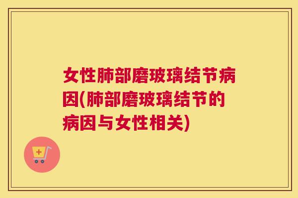 女性肺部磨玻璃结节病因(肺部磨玻璃结节的病因与女性相关) 女性肺部磨玻璃结节病因(肺部磨玻璃结节的病因与女性相关)