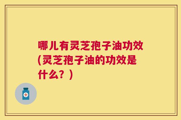 哪儿有灵芝孢子油功效(灵芝孢子油的功效是什么?) 哪儿有灵芝孢子油功效(灵芝孢子油的功效是什么?)