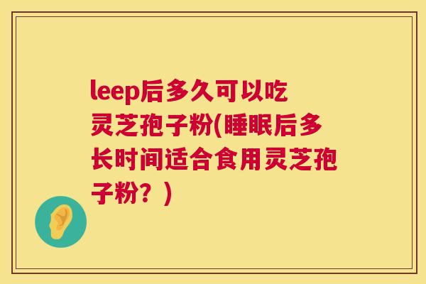 leep后多久可以吃灵芝孢子粉(睡眠后多长时间适合食用灵芝孢子粉?) leep后多久可以吃灵芝孢子粉(睡眠后多长时间适合食用灵芝孢子粉?)