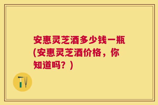 安惠灵芝酒多少钱一瓶(安惠灵芝酒价格,你知道吗?) 安惠灵芝酒多少钱一瓶(安惠灵芝酒价格,你知道吗?)