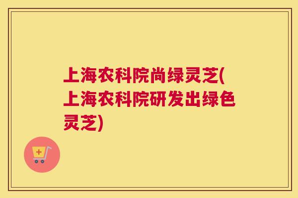 上海农科院尚绿灵芝(上海农科院研发出绿色灵芝) 上海农科院尚绿灵芝(上海农科院研发出绿色灵芝)