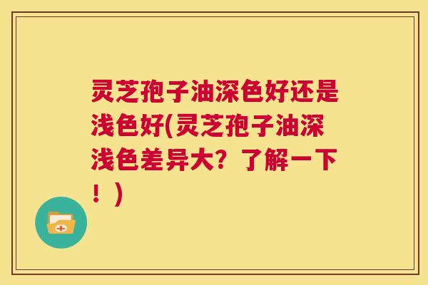 灵芝孢子油深色好还是浅色好(灵芝孢子油深浅色差异大?了解一下!) 灵芝孢子油深色好还是浅色好(灵芝孢子油深浅色差异大?了解一下!)