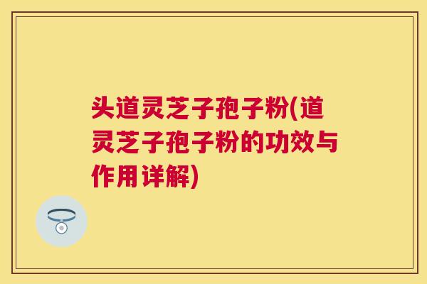 头道灵芝子孢子粉(道灵芝子孢子粉的功效与作用详解) 头道灵芝子孢子粉(道灵芝子孢子粉的功效与作用详解)