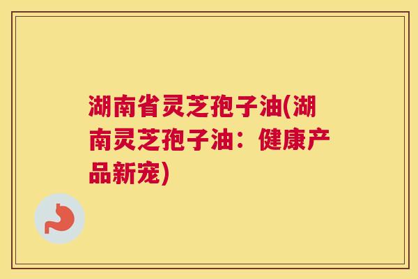 湖南省灵芝孢子油(湖南灵芝孢子油:健康产品新宠) 湖南省灵芝孢子油(湖南灵芝孢子油:健康产品新宠)