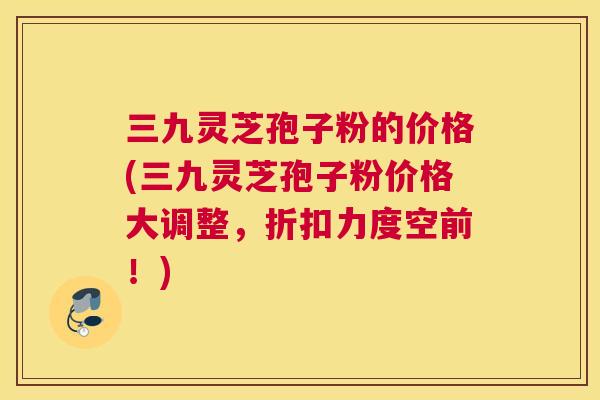 三九灵芝孢子粉的价格(三九灵芝孢子粉价格大调整,折扣力度空前!) 三九灵芝孢子粉的价格(三九灵芝孢子粉价格大调整,折扣力度空前!)