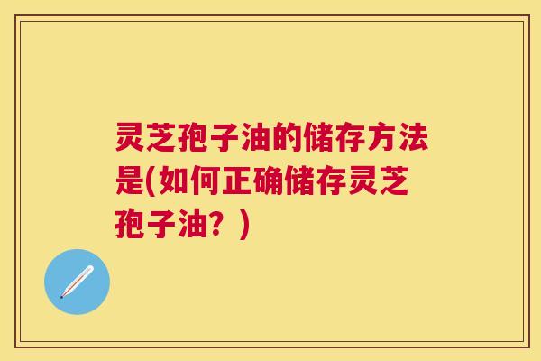 灵芝孢子油的储存方法是(如何正确储存灵芝孢子油?) 灵芝孢子油的储存方法是(如何正确储存灵芝孢子油?)
