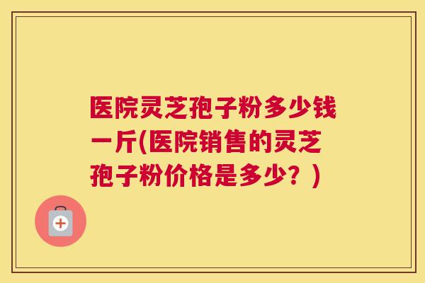 医院灵芝孢子粉多少钱一斤(医院销售的灵芝孢子粉价格是多少?) 医院灵芝孢子粉多少钱一斤(医院销售的灵芝孢子粉价格是多少?)