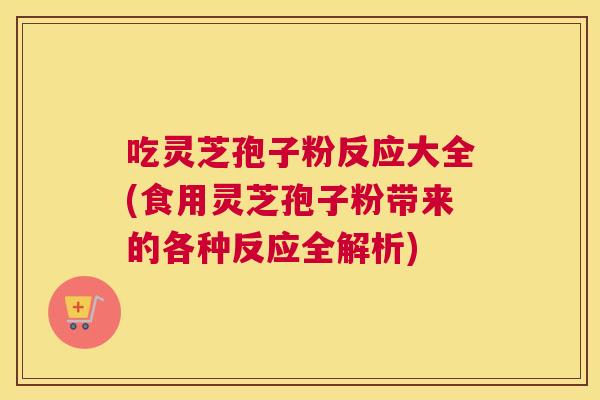 吃灵芝孢子粉反应大全(食用灵芝孢子粉带来的各种反应全解析) 吃灵芝孢子粉反应大全(食用灵芝孢子粉带来的各种反应全解析)