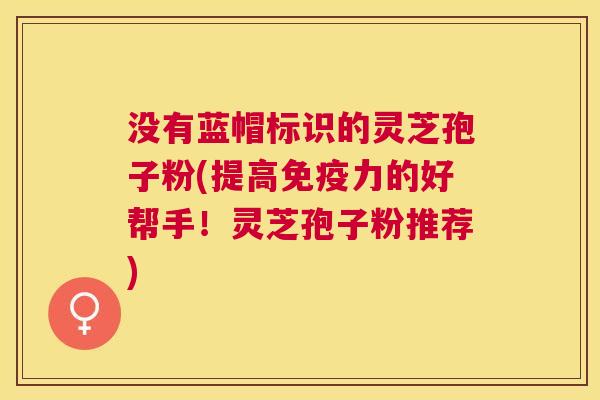 没有蓝帽标识的灵芝孢子粉(提高免疫力的好帮手!灵芝孢子粉推荐) 没有蓝帽标识的灵芝孢子粉(提高免疫力的好帮手!灵芝孢子粉推荐)