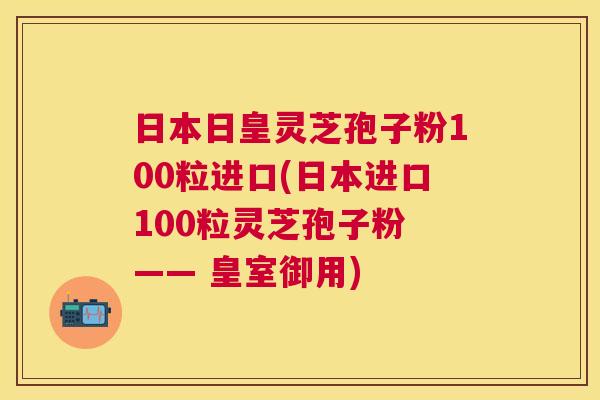 日本日皇灵芝孢子粉100粒进口(日本进口100粒灵芝孢子粉 —— 皇室御用) 日本日皇灵芝孢子粉100粒进口(日本进口100粒灵芝孢子粉 —— 皇室御用)