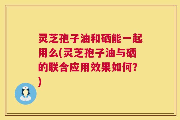 灵芝孢子油和硒能一起用么(灵芝孢子油与硒的联合应用效果如何?) 灵芝孢子油和硒能一起用么(灵芝孢子油与硒的联合应用效果如何?)