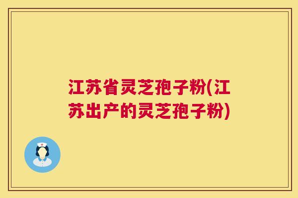 江苏省灵芝孢子粉(江苏出产的灵芝孢子粉) 江苏省灵芝孢子粉(江苏出产的灵芝孢子粉)