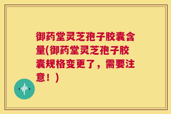 御药堂灵芝孢子胶囊含量(御药堂灵芝孢子胶囊规格变更了,需要注意!) 御药堂灵芝孢子胶囊含量(御药堂灵芝孢子胶囊规格变更了,需要注意!)