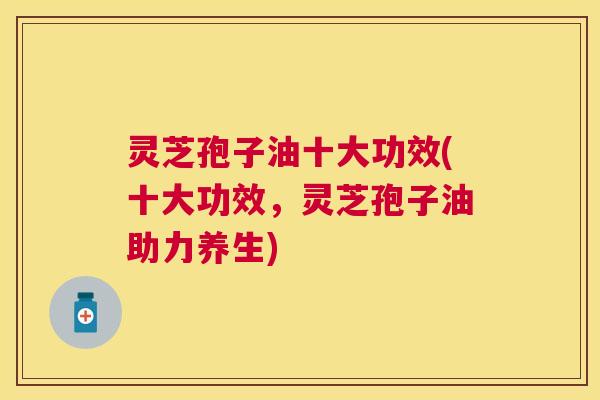 灵芝孢子油十大功效(十大功效,灵芝孢子油助力养生) 灵芝孢子油十大功效(十大功效,灵芝孢子油助力养生)